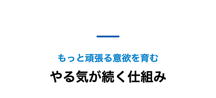 もっと頑張る意欲を育む
やる気が続く仕組み