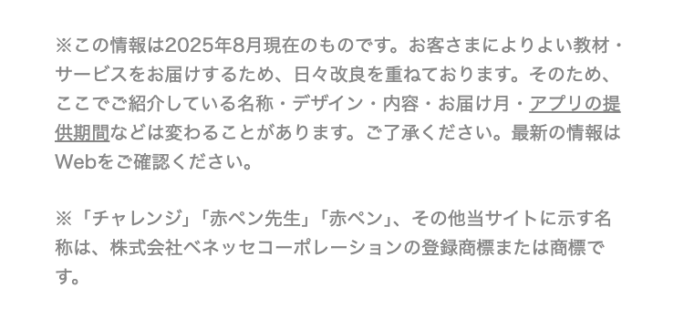 •
.
※この情報は2025年8月現在のものです。 お客さまによりよい教材・
サービスをお届けするため、 日々改良を重ねております。 そのため、
ここでご紹介している名称・デザイン・内容 お届け月 アプリの提
供期間などは変わることがあります。 ご了承ください。 最新の情報は
Webをご確認ください。
※「チャレンジ」 「赤ペン先生」 「赤ペン」、 その他当サイトに示す名
称は、 株式会社ベネッセコーポレーションの登録商標または商標で
す。