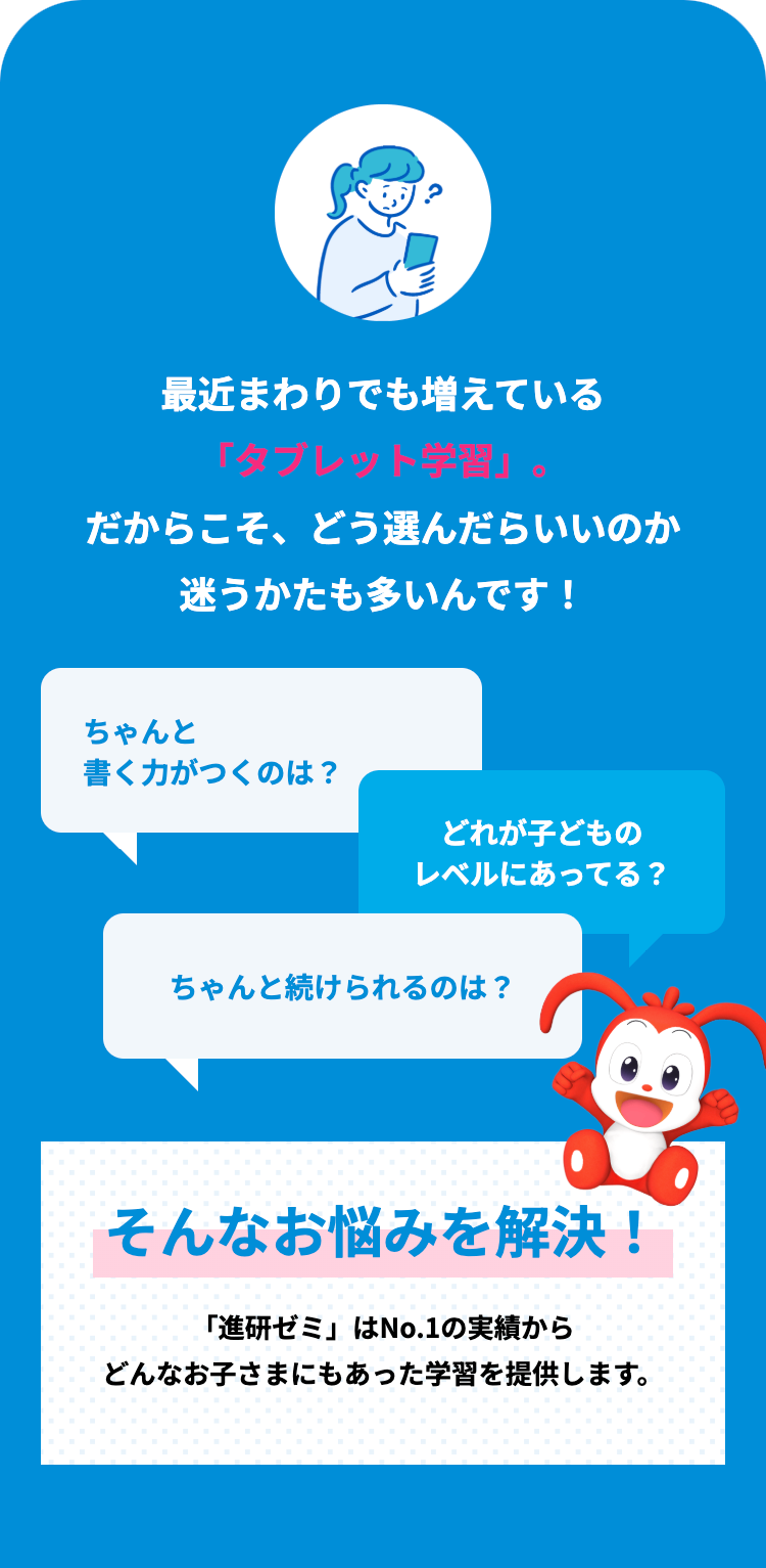最近まわりでも増えている
「タブレット学習」。
だからこそ、どう選んだらいいのか
迷うかたも多いんです!
ちゃんと
書く力がつくのは?
どれが子どもの
レベルにあってる?
ちゃんと続けられるのは?
そんなお悩みを解決!
「進研ゼミ」はNo.1の実績から
どんなお子さまにもあった学習を提供します。