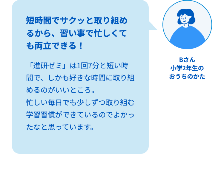 短時間でサクッと取り組め
るから、習い事で忙しくて
も両立できる!
「進研ゼミ」は1回7分と短い時
間で、しかも好きな時間に取り組
めるのがいいところ。
忙しい毎日でも少しずつ取り組む
学習習慣ができているのでよかっ
たなと思っています。
Bさん
小学2年生の
おうちのかた