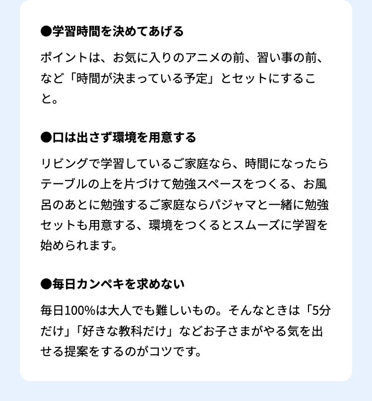 ●学習時間を決めてあげる
ポイントは、お気に入りのアニメの前、 習い事の前、
など「時間が決まっている予定」 とセットにするこ
と。
口は出さず環境を用意する
リビングで学習しているご家庭なら、 時間になったら
テーブルの上を片づけて勉強スペースをつくる、お風
呂のあとに勉強するご家庭ならパジャマと一緒に勉強
セットも用意する、 環境をつくるとスムーズに学習を
始められます。
●毎日カンペキを求めない
毎日100%は大人でも難しいもの。 そんなときは 「5分
だけ」「好きな教科だけ」 などお子さまがやる気を出
せる提案をするのがコツです。
