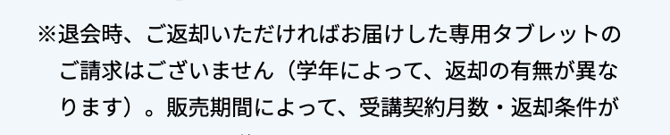 ※退会時、ご返却いただければお届けした専用タブレットの
ご請求はございません(学年によって、 返却の有無が異な
ります)。 販売期間によって、受講契約月数・返却条件が