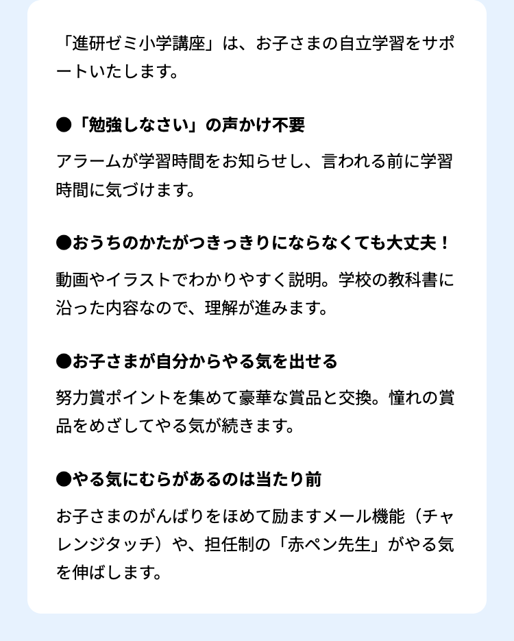 「進研ゼミ小学講座」 は、 お子さまの自立学習をサポ
ートいたします。
「勉強しなさい」の声かけ不要
アラームが学習時間をお知らせし、言われる前に学習
時間に気づけます。
●おうちのかたがつきっきりにならなくても大丈夫!
動画やイラストでわかりやすく説明。 学校の教科書に
沿った内容なので、理解が進みます。
●お子さまが自分からやる気を出せる
努力賞ポイントを集めて豪華な賞品と交換。 憧れの賞
品をめざしてやる気が続きます。
●やる気にむらがあるのは当たり前
お子さまのがんばりをほめて励ますメール機能(チャ
レンジタッチ)や、 担任制の 「赤ペン先生」 がやる気
を伸ばします。