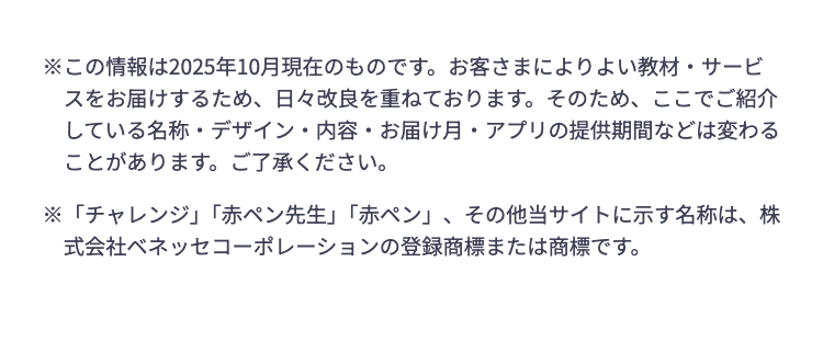 ※この情報は2025年10月現在のものです。 お客さまによりよい教材・サービ
スをお届けするため、日々改良を重ねております。 そのため、 ここでご紹介
している名称・デザイン・内容・お届け月・アプリの提供期間などは変わる
ことがあります。 ご了承ください。
※「チャレンジ」 「赤ペン先生」 「赤ペン」、 その他当サイトに示す名称は、 株
式会社ベネッセコーポレーションの登録商標または商標です。