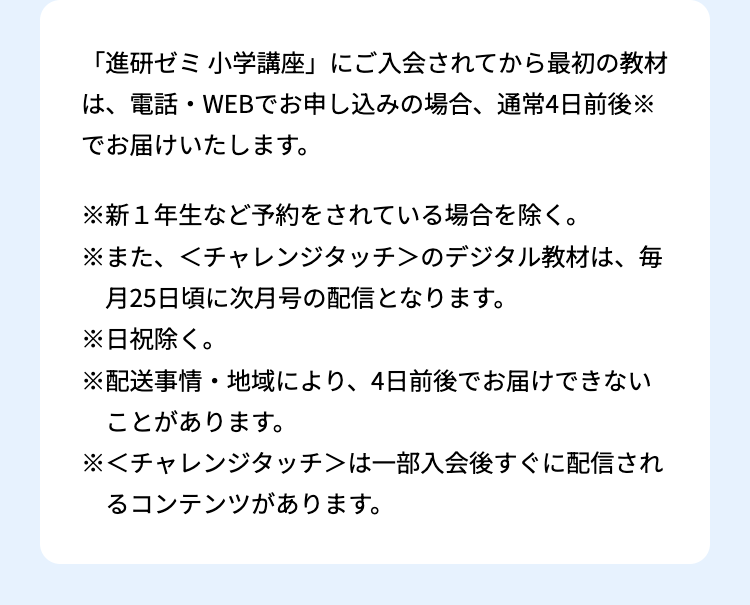 「進研ゼミ小学講座」 にご入会されてから最初の教材
は、電話・WEBでお申し込みの場合、 通常4日前後※
でお届けいたします。
※新1年生など予約をされている場合を除く。
※また、<チャレンジタッチ>のデジタル教材は、毎
月25日頃に次月号の配信となります。
※日祝除く。
※配送事情・地域により、 4日前後でお届けできない
ことがあります。
※<チャレンジタッチ>は一部入会後すぐに配信され
るコンテンツがあります。