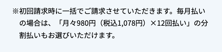 ※初回請求時に一括でご請求させていただきます。 毎月払い
の場合は、「月々980円 (税込1,078円) ×12回払い」の分
割払いもお選びいただけます。