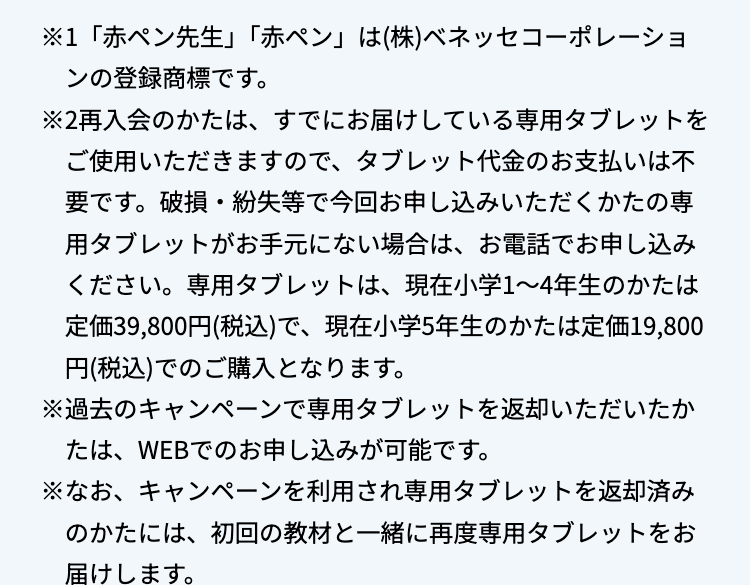 ※1 「赤ペン先生」 「赤ペン」 は(株)ベネッセコーポレーショ
ンの登録商標です。
※2再入会のかたは、 すでにお届けしている専用タブレットを
ご使用いただきますので、 タブレット代金のお支払いは不
要です。破損・紛失等で今回お申し込みいただくかたの専
用タブレットがお手元にない場合は、お電話でお申し込み
ください。 専用タブレットは、 現在小学1~4年生のかたは
定価39,800円(税込)で、 現在小学5年生のかたは定価19,800
円(税込)でのご購入となります。
※過去のキャンペーンで専用タブレットを返却いただいたか
たは、WEBでのお申し込みが可能です。
※なお、キャンペーンを利用され専用タブレットを返却済み
のかたには、初回の教材と一緒に再度専用タブレットをお
届けします。