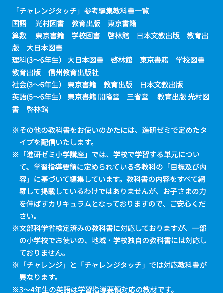 「チャレンジタッチ」 参考編集教科書一覧
国語 光村図書 教育出版 東京書籍
算数 東京書籍 学校図書 啓林館 日本文教出版 教育出
版 大日本図書
理科(3~6年生) 大日本図書 啓林館 東京書籍 学校図書
教育出版 信州教育出版社
社会 (3~6年生) 東京書籍 教育出版 日本文教出版
英語 (5~6年生) 東京書籍 開隆堂 三省堂 教育出版 光村図
書 啓林館
※その他の教科書をお使いのかたには、進研ゼミで定めたタ
イプを配信いたします。
※「進研ゼミ小学講座」では、学校で学習する単元につい
て、学習指導要領に定められている各教科の 「目標及び内
容」に基づいて編集しています。 教科書の内容をすべて網
羅して掲載しているわけではありませんが、お子さまの力
を伸ばすカリキュラムとなっておりますので、ご安心くだ
さい。
※文部科学省検定済みの教科書に対応しておりますが、一部
の小学校でお使いの、地域・学校独自の教科書には対応し
ておりません。
※「チャレンジ」と「チャレンジタッチ」 では対応教科書が
異なります。
※3~4年生の英語は学習指導要領対応の教材です。
