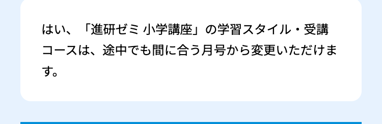 はい、「進研ゼミ小学講座」の学習スタイル・受講
コースは、途中でも間に合う月号から変更いただけま
す。