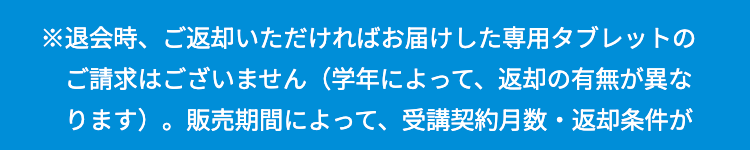 ※退会時、ご返却いただければお届けした専用タブレットの
ご請求はございません(学年によって、 返却の有無が異な
ります)。 販売期間によって、 受講契約月数 返却条件が