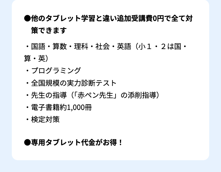 ●他のタブレット学習と違い追加受講費0円で全て対
策できます
国語・算数・理科・社会・英語(小1・2は国・
算・英)
•
プログラミング
・全国規模の実力診断テスト
・先生の指導(「赤ペン先生」 の添削指導)
.
電子書籍約1,000冊
・検定対策
●専用タブレット代金がお得!