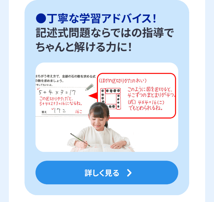 ●丁寧な学習アドバイス!
記述式問題ならではの指導で
ちゃんと解ける力に!
はちがう考え方で、全部の石の数を求める式
の数を求めましょう。
モしてもいいよ。
✓
*5 + 4 × 3 = 17
この区切りかただと、
5+4×2+3=16になるね。
答え
162
(ほかの区切りかたのれい)
このように図を区切ると、
4こずつのまとまりが4つ。
(式) 4×4=16)
でもとめられるね。
詳しく見る >