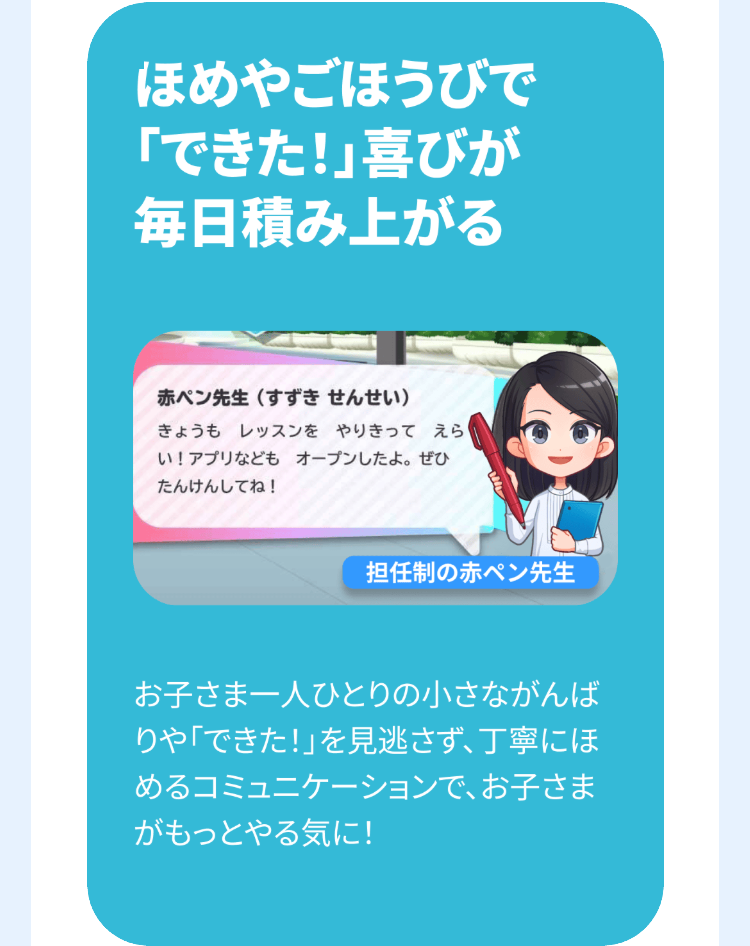 ほめやごほうびで
「できた!」喜びが
毎日積み上がる
赤ペン先生 (すずき せんせい)
きょうも レッスンをやりきって えら
い! アプリなどもオープンしたよ。 ぜひ
たんけんしてね!
担任制の赤ペン先生
お子さま一人ひとりの小さながんば
りや「できた!」を見逃さず、丁寧にほ
めるコミュニケーションで、お子さま
がもっとやる気に!