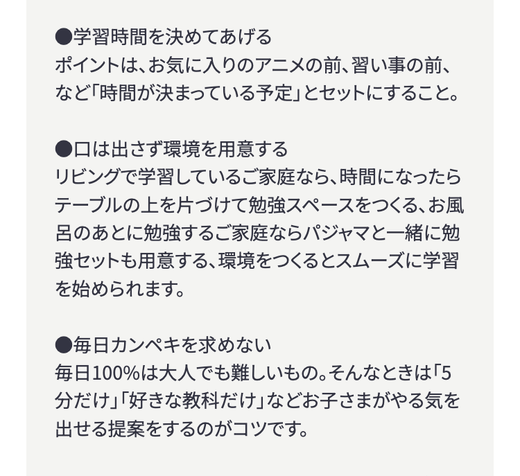 ●学習時間を決めてあげる
ポイントは、お気に入りのアニメの前、 習い事の前、
など「時間が決まっている予定」とセットにすること。
●口は出さず環境を用意する
リビングで学習しているご家庭なら、時間になったら
テーブルの上を片づけて勉強スペースをつくる、 お風
呂のあとに勉強するご家庭ならパジャマと一緒に勉
強セットも用意する、環境をつくるとスムーズに学習
を始められます。
●毎日カンペキを求めない
毎日100%は大人でも難しいもの。 そんなときは 「5
分だけ」「好きな教科だけ」 などお子さまがやる気を
出せる提案をするのがコツです。