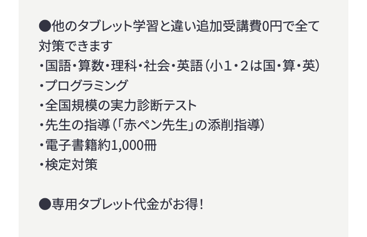 ●他のタブレット学習と違い追加受講費0円で全て
対策できます
・国語・算数・理科・社会・英語 (小1・2は国・算・英)
・プログラミング
・全国規模の実力診断テスト
・先生の指導(「赤ペン先生」 の添削指導)
・電子書籍約1,000冊
・検定対策
●専用タブレット代金がお得!