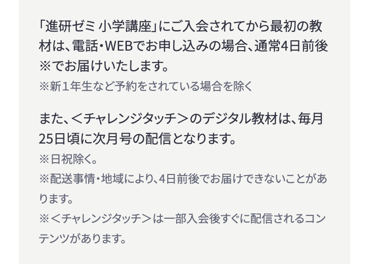 「進研ゼミ小学講座」 にご入会されてから最初の教
材は、電話・WEBでお申し込みの場合、通常4日前後
※でお届けいたします。
※新1年生など予約をされている場合を除く
また、<チャレンジタッチ>のデジタル教材は、毎月
25日頃に次月号の配信となります。
※日祝除く。
※配送事情・地域により、 4日前後でお届けできないことがあ
ります。
※<チャレンジタッチ>は一部入会後すぐに配信されるコン
テンツがあります。
