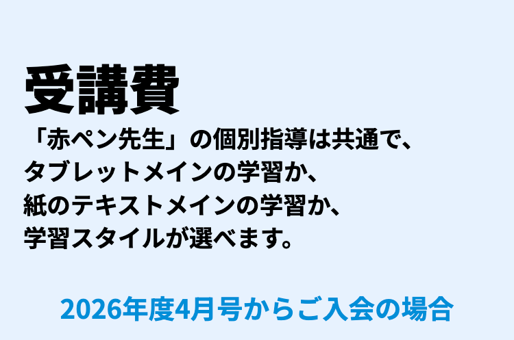 受講費
「赤ペン先生」の個別指導は共通で、
タブレットメインの学習か、
紙のテキストメインの学習か、
学習スタイルが選べます。
2026年度4月号からご入会の場合