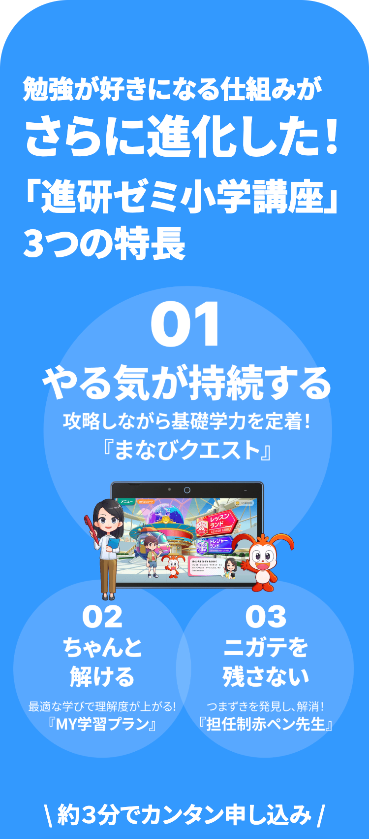 勉強が好きになる仕組みが
さらに進化した!
「進研ゼミ小学講座」
3つの特長
01
やる気が持続する
攻略しながら基礎学力を定着!
「まなびクエスト』
○
レッスン
ランド
124000
トレジャー
02
ちゃんと
解ける
最適な学びで理解度が上がる!
『MY学習プラン』
03
ニガテを
残さない
つまずきを発見し、解消!
『担任制赤ペン先生』
\約3分でカンタン申し込み /