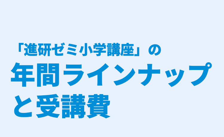 「進研ゼミ小学講座」 の
年間ラインナップ
と受講費