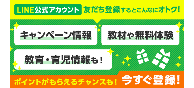LINE公式アカウント 友だち登録するとこんなにオトク!
キャンペーン情報 教材や無料体験
教育・育児情報も!
ポイントがもらえるチャンスも! 今すぐ登録!