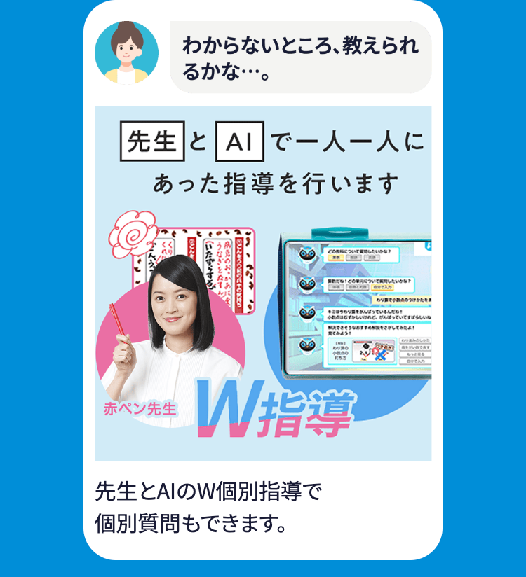 わからないところ、教えられ
るかな･･･。
先生とA1で一人一人に
あった指導を行います
いたずらする
うなぎをぬすん
肌のおかあ
65124
ごんをうつの六十の持ち
どうしたいかな?
つけた
はっているんだね!
けれど、がんばっていてすばらしいね
をさがしてみたよ!
見てみよう!
あり翼の
155
|赤ペン先生
W指導
先生とAIのW個別指導で
個別質問もできます。
[もっと見る]