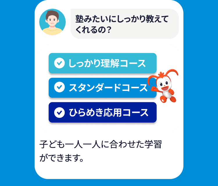 塾みたいにしっかり教えて
くれるの?
しっかり理解コース
スタンダードコース
ひらめき応用コース
子ども一人一人に合わせた学習
ができます。