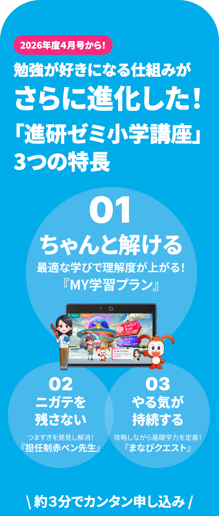 2026年度4月号から!
勉強が好きになる仕組みが
さらに進化した!
「進研ゼミ小学講座」
3つの特長
01
ちゃんと解ける
最適な学びで理解度が上がる!
『MY学習プラン』
02
メニュー
ニガテを
レッスン
トレジャー
ランド
03
やる気が
残さない
持続する
つまずきを発見し解消!
『担任制赤ペン先生』
攻略しながら基礎学力を定着!
「まなびクエスト』
約3分でカンタン申し込み /