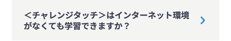 <チャレンジタッチ>はインターネット環境
がなくても学習できますか?
>