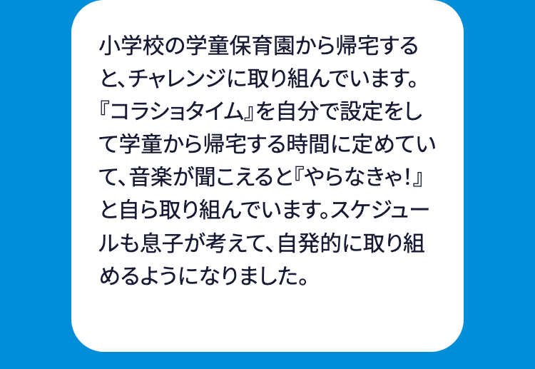 小学校の学童保育園から帰宅する
と、チャレンジに取り組んでいます。
『コラショタイム』を自分で設定をし
て学童から帰宅する時間に定めてい
て、音楽が聞こえると 『やらなきゃ!』
と自ら取り組んでいます。 スケジュー
ルも息子が考えて、自発的に取り組
めるようになりました。