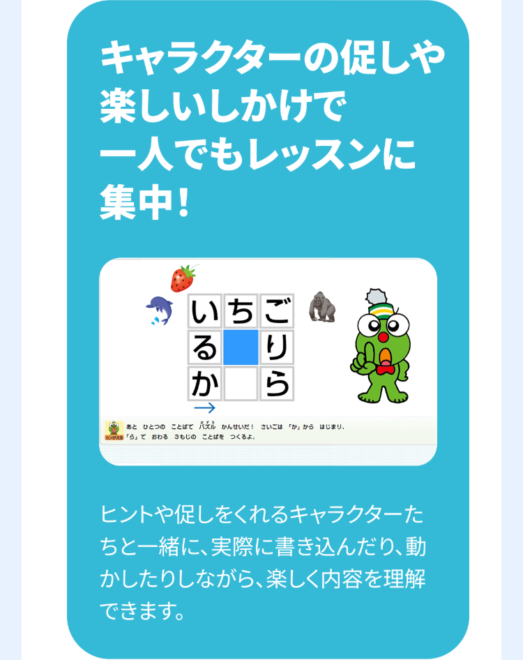 キャラクターの促しや
楽しいしかけで
一人でもレッスンに
集中!
いちご
る
か
ごりら
あとひとつのことばで六ル かんせいだ! さいごは「か」からはじまり、
「ら」ておわる 3もじのことばをつくるよ。
ヒントや促しをくれるキャラクターた
ちと一緒に、実際に書き込んだり、動
かしたりしながら、 楽しく内容を理解
できます。