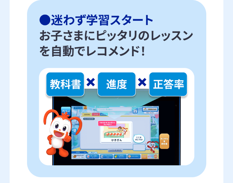 迷わず学習スタート
お子さまにピッタリのレッスン
を自動でレコメンド!
教科書 X 進度 X 正答率
さいしょ
атто
しょくしょう
ねんせいのもんだいに
「ちょうせん!
ここを
ひきざん
おしてね!
たいけん
レッスンを
おわる