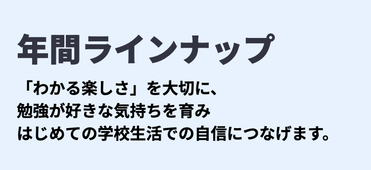 年間ラインナップ
「わかる楽しさ」を大切に、
勉強が好きな気持ちを育み
はじめての学校生活での自信につなげます。