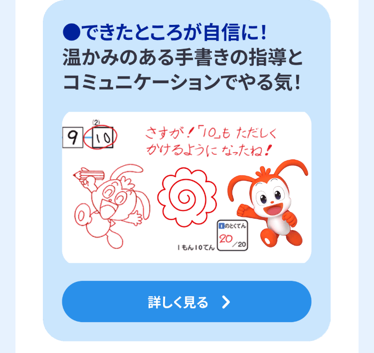 ●できたところが自信に!
温かみのある手書きの指導と
コミュニケーションでやる気!
9/10
さすが!「10」もただしく
かけるようになったね!
口のとくてん
20
/20
もん10てん
詳しく見る >
