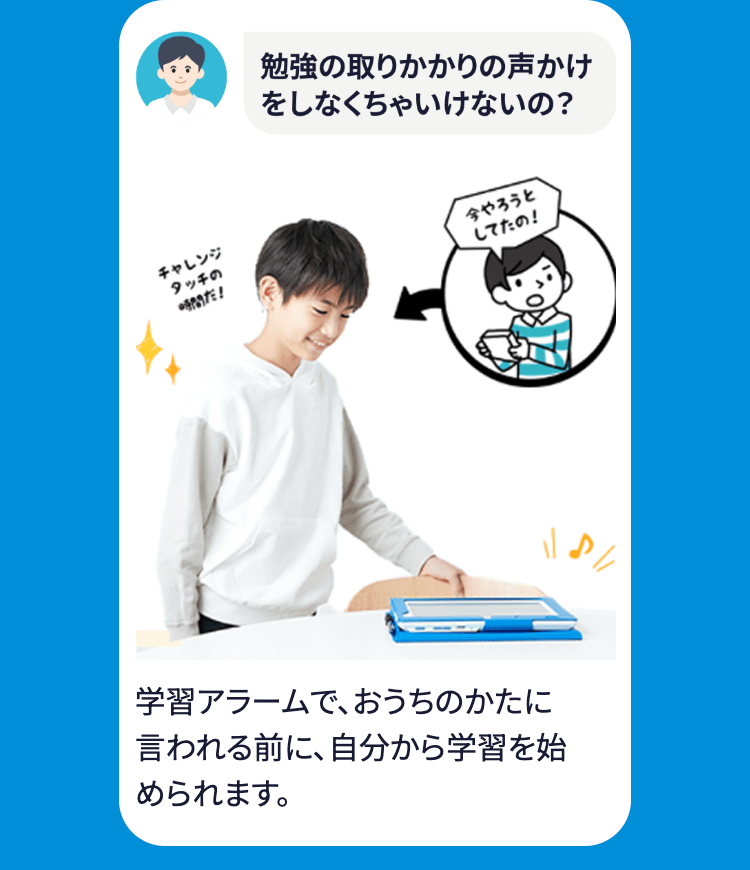 チャレンジ
タッチの
勉強の取りかかりの声かけ
をしなくちゃいけないの?
時間だ!
今やろうと
学習アラームで、おうちのかたに
言われる前に、自分から学習を始
められます。
してたの