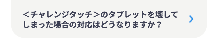 <チャレンジタッチ>のタブレットを壊して
しまった場合の対応はどうなりますか?
>