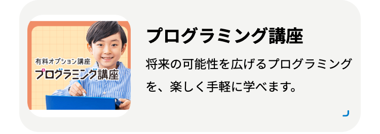 有料オプション講座
プログラミング講座
プログラミング講座
将来の可能性を広げるプログラミング
を、楽しく手軽に学べます。