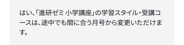 はい、「進研ゼミ小学講座」の学習スタイル・受講コ
ースは、途中でも間に合う月号から変更いただけま
す。