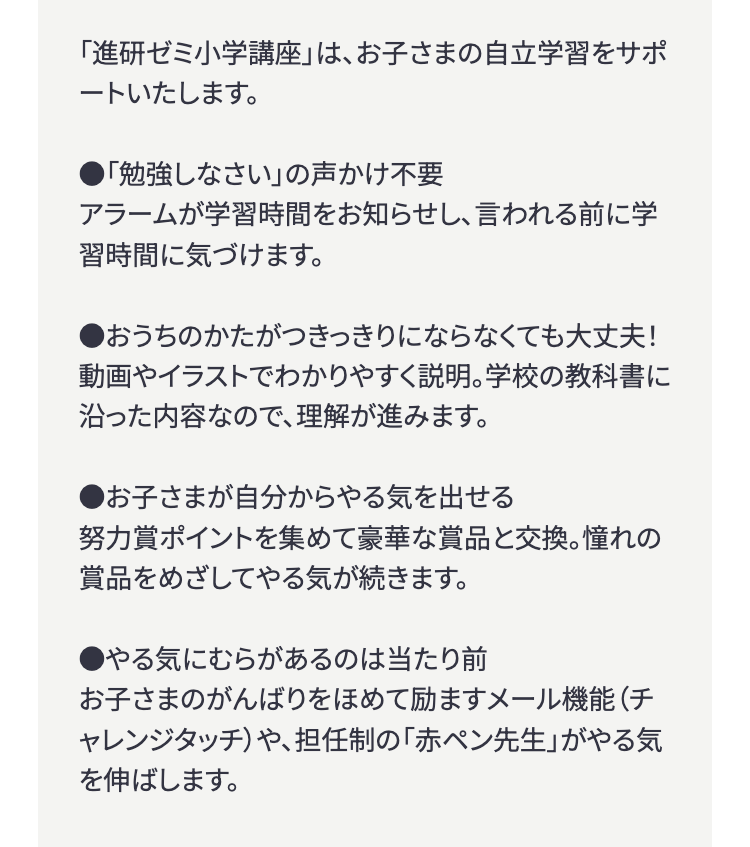 「進研ゼミ小学講座」は、お子さまの自立学習をサポ
ートいたします。
● 「勉強しなさい」の声かけ不要
アラームが学習時間をお知らせし、言われる前に学
習時間に気づけます。
●おうちのかたがつきっきりにならなくても大丈夫!
動画やイラストでわかりやすく説明。 学校の教科書に
沿った内容なので、理解が進みます。
●お子さまが自分からやる気を出せる
努力賞ポイントを集めて豪華な賞品と交換。 憧れの
賞品をめざしてやる気が続きます。
●やる気にむらがあるのは当たり前
お子さまのがんばりをほめて励ますメール機能(チ
ャレンジタッチ)や、担任制の 「赤ペン先生」 がやる気
を伸ばします。
