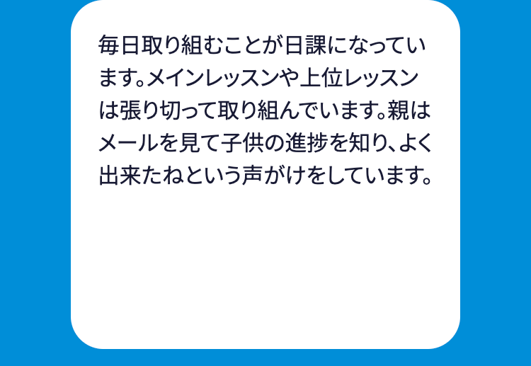 毎日取り組むことが日課になってい
ます。 メインレッスンや上位レッスン
は張り切って取り組んでいます。親は
メールを見て子供の進捗を知り、よく
出来たねという声がけをしています。