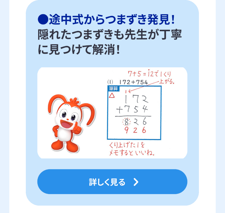 途中式からつまずき発見!
隠れたつまずきも先生が丁寧
に見つけて解消!
7+5=12でくり
(1) 172+754上がる。
|筆算
ΙΔ
172
+754
826
926
くり上げた」を
メモするといいね。
詳しく見る >