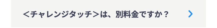 <チャレンジタッチ>は、別料金ですか ?
>