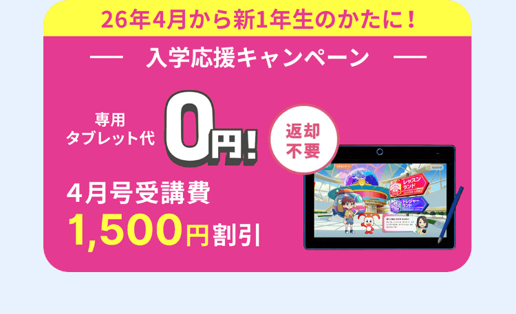 26年4月から新1年生のかたに!
専用
タブレット代
入学応援キャンペーン
0円!
4月号受講費
返却
9!*
1,500円割引
不要
レッスン
ランド
トレジャー
ランド