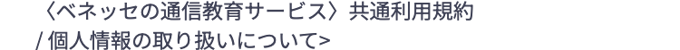 <ベネッセの通信教育サービス〉 共通利用規約
/個人情報の取り扱いについて>
