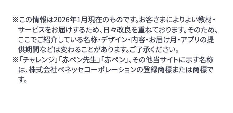 ※この情報は2026年1月現在のものです。 お客さまによりよい教材・
サービスをお届けするため、日々改良を重ねております。 そのため、
ここでご紹介している名称・デザイン・内容・お届け月・アプリの提
供期間などは変わることがあります。ご了承ください。
※「チャレンジ」「赤ペン先生」 「赤ペン」、その他当サイトに示す名称
は、株式会社ベネッセコーポレーションの登録商標または商標で
す。