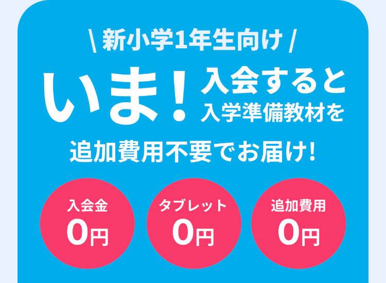 | 新小学1年生向け /
いま! 入学準備教材を
入会すると
追加費用不要でお届け!
入会金
タブレット
追加費用
0円
0円
0円