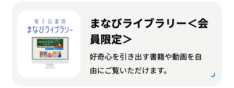 電子図書館
まなびライブラリー
まなびライブラリー
まなびライブラリー<会
員限定>
好奇心を引き出す書籍や動画を自
由にご覧いただけます。