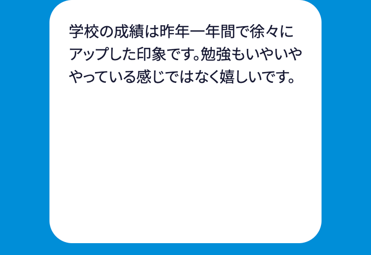 学校の成績は昨年一年間で徐々に
アップした印象です。勉強もいやいや
やっている感じではなく嬉しいです。