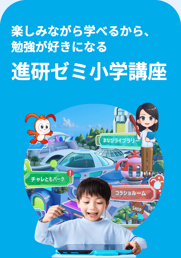 楽しみながら学べるから、
勉強が好きになる
進研ゼミ小学講座
まなびライブラリ
チャレともパーク
コラショルーム
SHOP