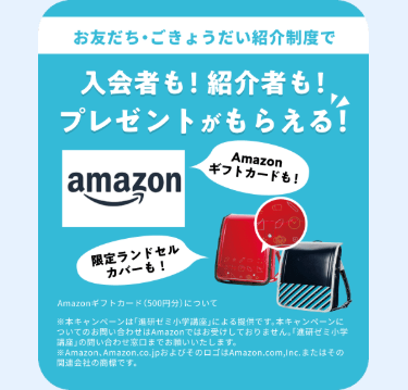 お友だちごきょうだい紹介制度で
入会者も!紹介者も!
プレゼントがもらえる!
Amazon
ギフトカードも!
amazon
限定ランドセル
カバーも!
Amazonギフトカード (500円分)について
※本キャンペーンは「進研ゼミ小学講座」による提供です。 本キャンペーンに
ついてのお問い合わせはAmazonではお受けしておりません。 「進研ゼミ小学
講座」の問い合わせ窓口までお願いいたします。
Amazon、Amazon.co.jp およびそのロゴはAmazon.com,Inc.またはその
関連会社の商標です。