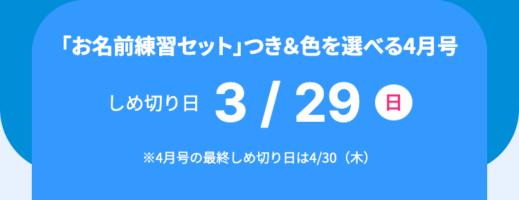 「お名前練習セット」 つき&色を選べる4月号
しめ切り日
3/29 日
※4月号の最終しめ切り日は4/30 (木)
